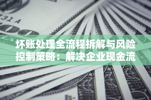 北京坏账处理全流程拆解与风险控制策略：解决企业现金流顽疾的实战指南