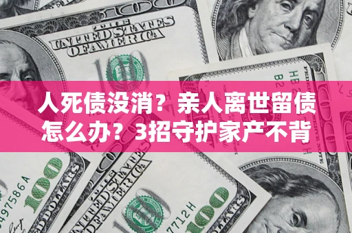 北京人死债没消？亲人离世留债怎么办？3招守护家产不背锅