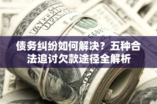 北京债务纠纷如何解决？五种合法追讨欠款途径全解析